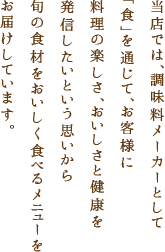 当店では、調味料メーカーとして「食」を通じて、お客様に料理の楽しさ、おいしさと健康を発信したいという思いから旬の食材をおいしく食べるメニューをお届けしています。